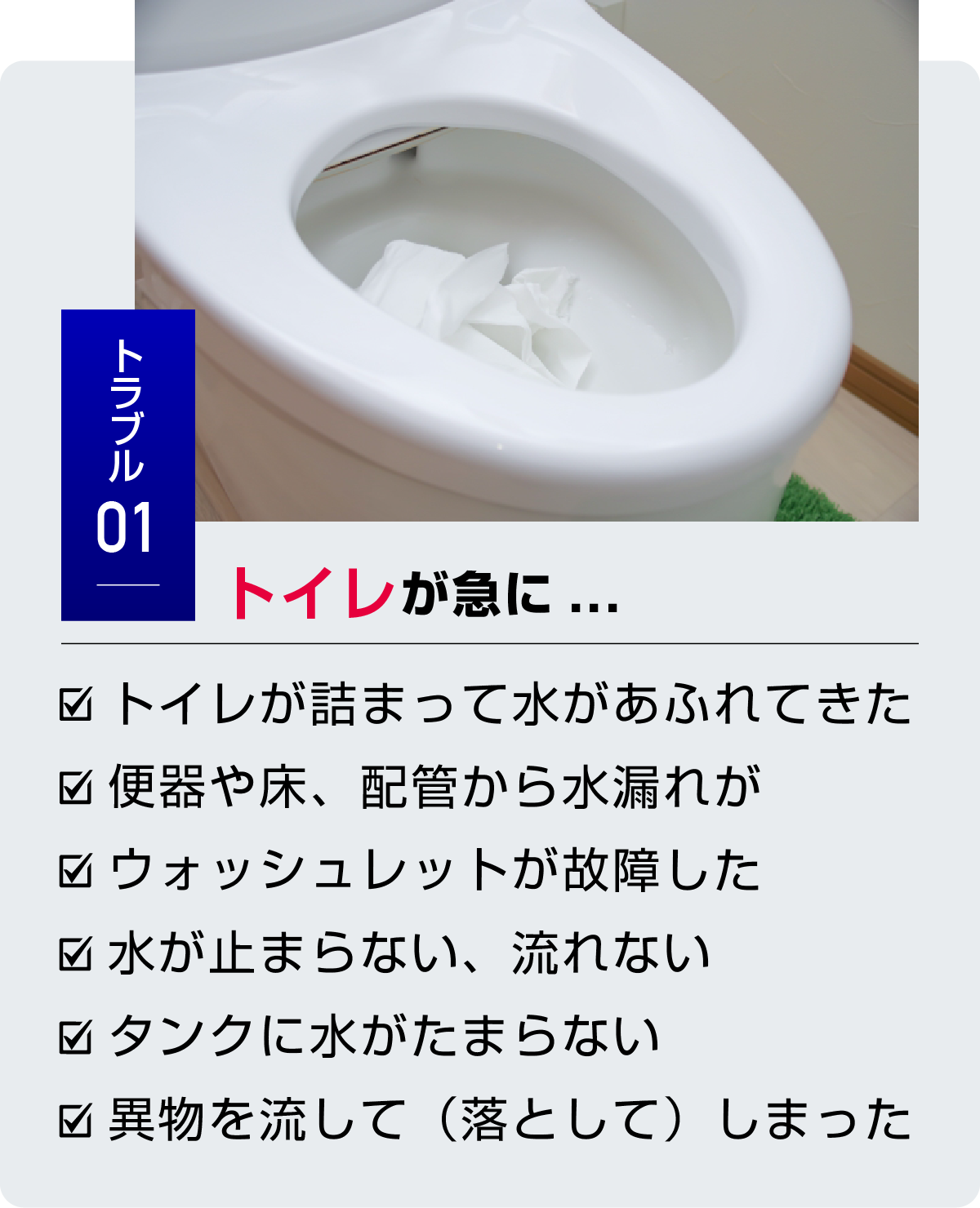 トラブル1 トイレが急に...　・トイレが詰まって水があふれてきた・便器や床、配管から水漏れが・ウォッシュレットが故障した・水が止まらない、流れない・タンクに水がたまらない・異物を流して（落として）しまった