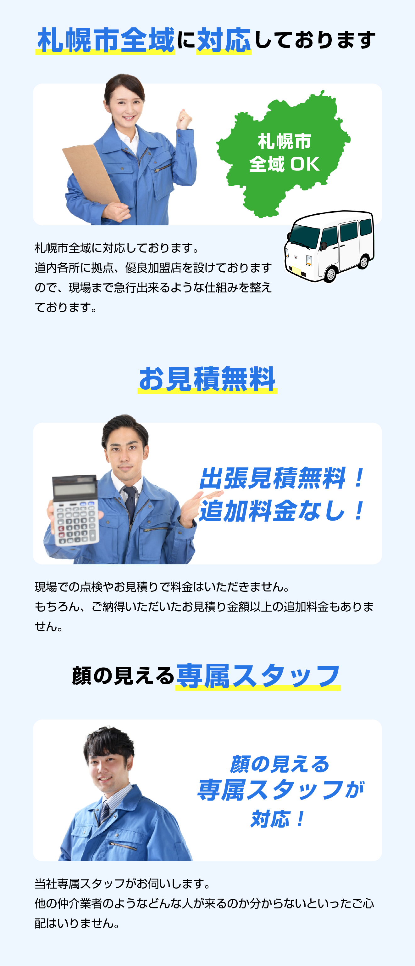 札幌市全域に対応しております。道内各所に拠点、優良加盟店を設けておりますので、現場まで急行出来るような仕組みを整えております。／お見積無料！出張見積無料！追加料金なし！現場での点検やお見積りで料金はいただきません。もちろん、ご納得いただいたお見積り金額以上の追加料金もありません。／顔の見える専属スタッフ　当社専属スタッフがお伺いします。他の仲介業者のようなどんな人が来るのか分からないといったご心配はいりません。