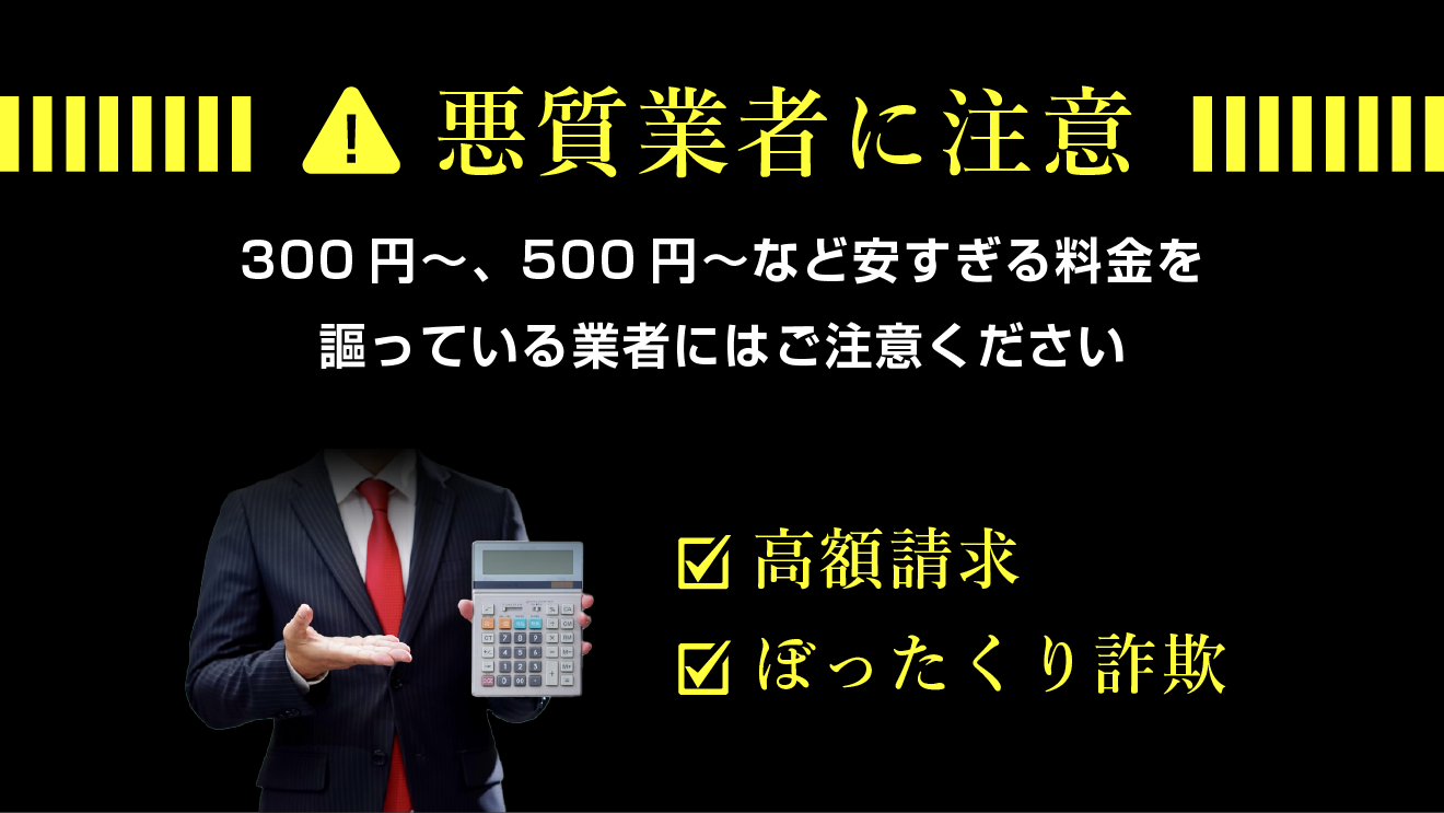 悪徳業者に注意。300円〜、500円〜など安すぎる料金を謳っている業者にはご注意ください。高額請求・ぼったくり詐欺