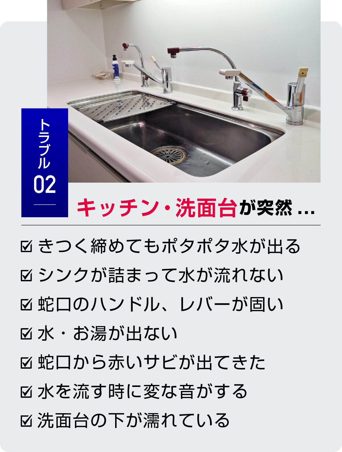 トラブル2 キッチン・洗面台が突然... ・きつく締めてもポタポタ水が出る・シンクが詰まって水が流れない・蛇口のハンドル、レバーが固い・水・お湯が出ない・蛇口から赤いサビが出てきた・水を流す時に変な音がする・洗面台の下が濡れている