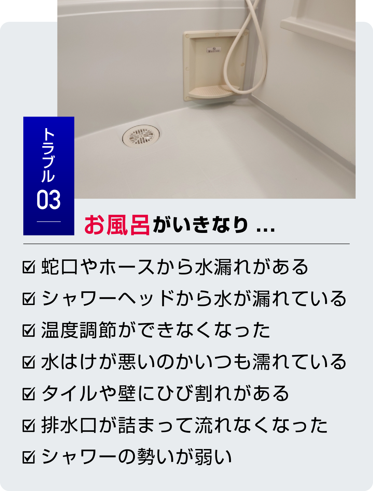 トラブル3 お風呂がいきなり... ・蛇口やホースから水漏れがある・シャワーヘッドから水が漏れている・温度調節ができなくなった・水はけが悪いのかいつも濡れている・タイルや壁にひび割れがある・排水口が詰まって流れなくなった・シャワーの勢いが弱い