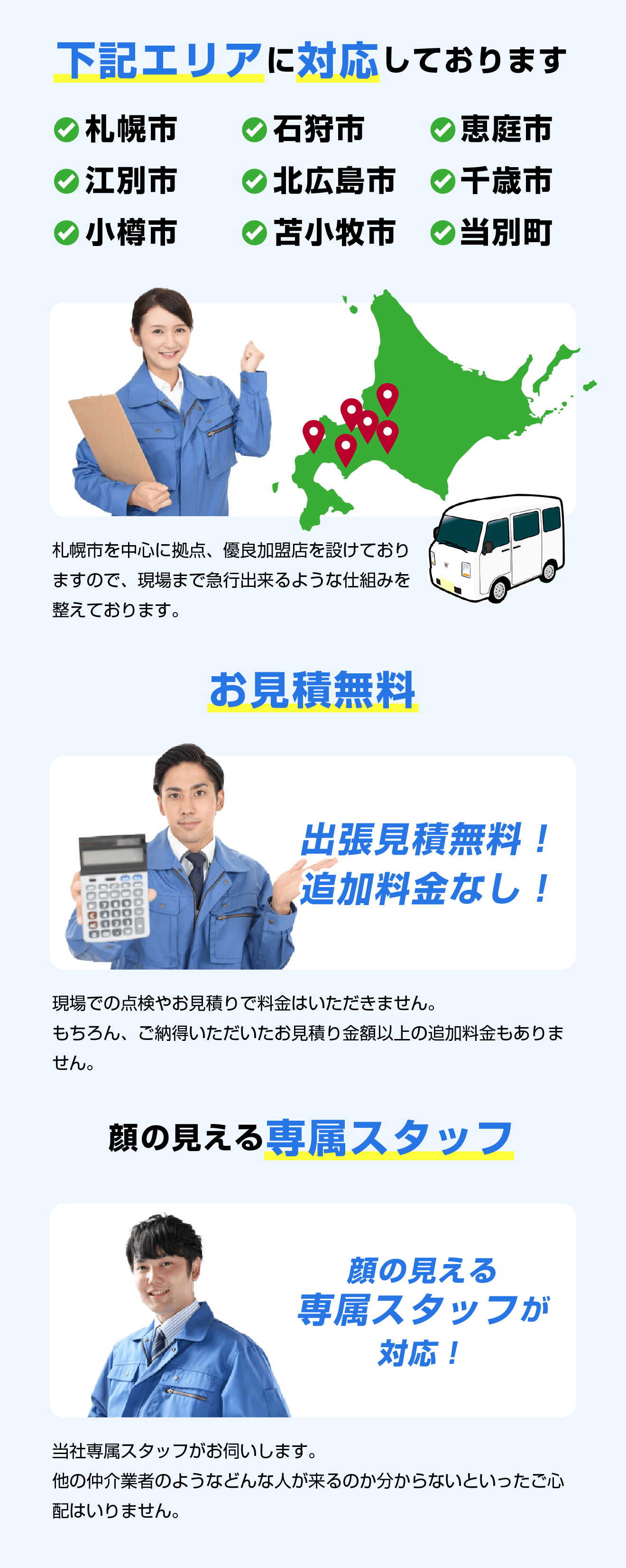 下記エリアに対応しております。札幌市、石狩市、恵庭市、江別市、北広島市、千歳市、小樽市、当別町、苫小牧。札幌市を中心に拠点、優良加盟店を設けておりますので、現場まで急行出来るような仕組みを整えております。／お見積無料！出張見積無料！追加料金なし！現場での点検やお見積りで料金はいただきません。もちろん、ご納得いただいたお見積り金額以上の追加料金もありません。／顔の見える専属スタッフ　当社専属スタッフがお伺いします。他の仲介業者のようなどんな人が来るのか分からないといったご心配はいりません。